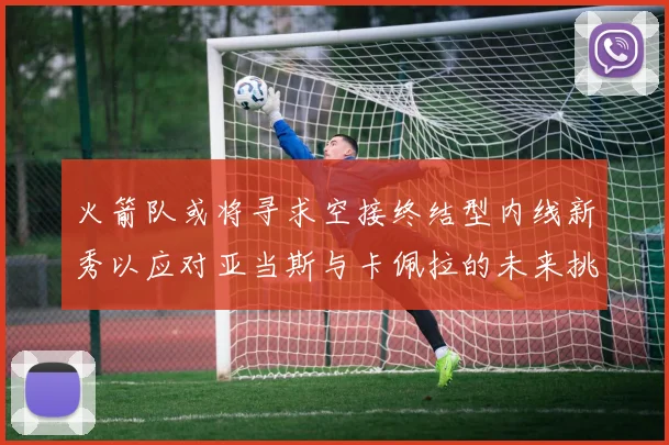 火箭队或将寻求空接终结型内线新秀以应对亚当斯与卡佩拉的未来挑战