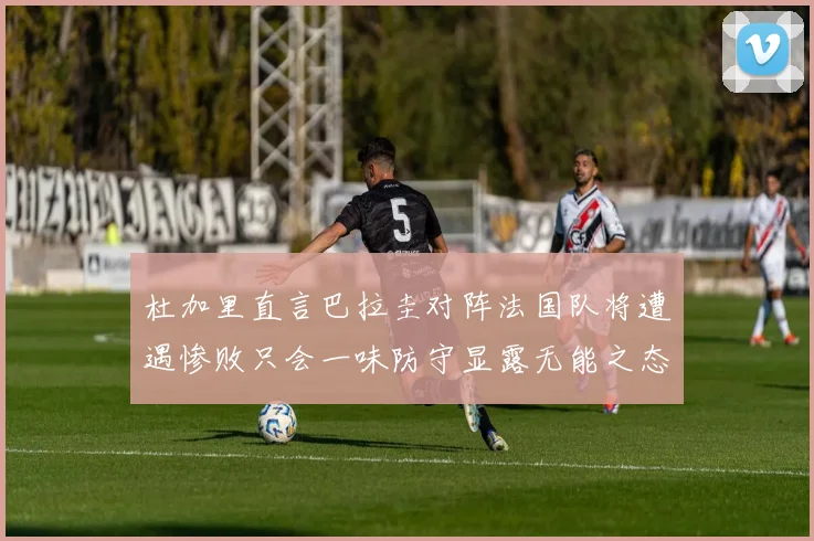 杜加里直言巴拉圭对阵法国队将遭遇惨败只会一味防守显露无能之态