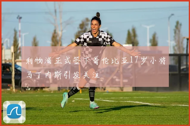 利物浦正式签下哥伦比亚17岁小将马丁内斯引发关注