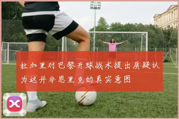 杜加里对巴黎开球战术提出质疑认为这并非恩里克的真实意图