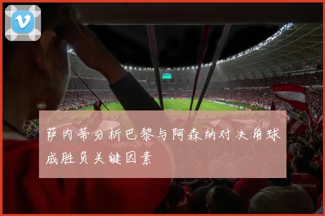 萨内蒂分析巴黎与阿森纳对决角球成胜负关键因素