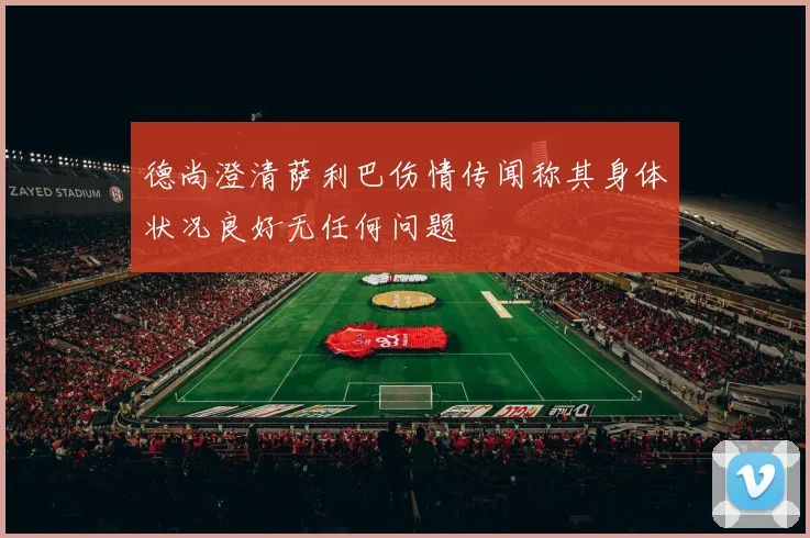 德尚澄清萨利巴伤情传闻称其身体状况良好无任何问题