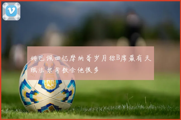 姆巴佩回忆摩纳哥岁月称B席最有天赋法尔考教会他很多