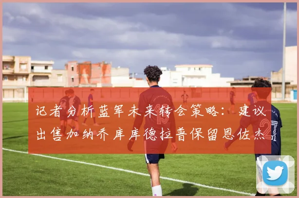 记者分析蓝军未来转会策略：建议出售加纳乔库库德拉普保留恩佐杰克逊
